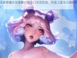 王者荣耀女英雄翻白眼流口水还流泪，抖音上是怎么做到的？