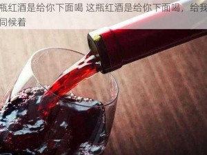 这瓶红酒是给你下面喝 这瓶红酒是给你下面喝，给我好生伺候着