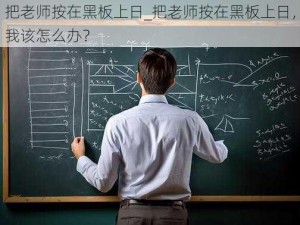 把老师按在黑板上日_把老师按在黑板上日，我该怎么办？