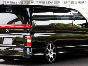 日产新mpv确定国产;日产新 MPV 国产，能否赢得市场？