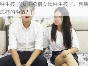 借女婿种生孩子(女子欲借女婿种生孩子，荒唐伦理背后藏着怎样的隐情？)