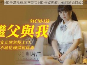 国产爱豆MD传媒视频,国产爱豆 MD 传媒视频：他们是如何成为焦点的？