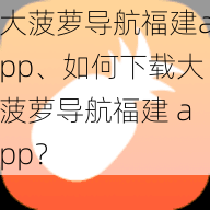 大菠萝导航福建app、如何下载大菠萝导航福建 app？