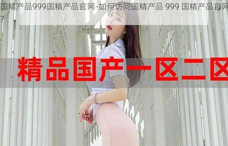 国精产品999国精产品官网-如何访问国精产品 999 国精产品官网？