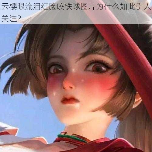 云樱眼流泪红脸咬铁球图片为什么如此引人关注？