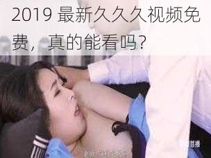 2019 最新久久久视频免费，真的能看吗？