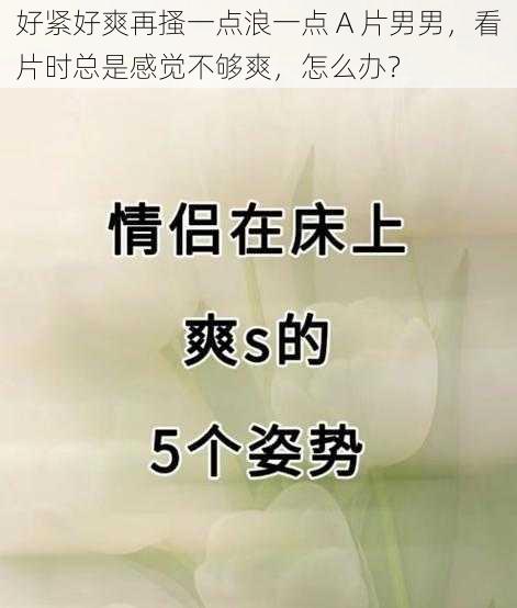 好紧好爽再搔一点浪一点 A 片男男，看片时总是感觉不够爽，怎么办？