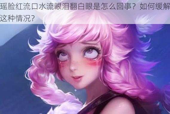 瑶脸红流口水流眼泪翻白眼是怎么回事？如何缓解这种情况？